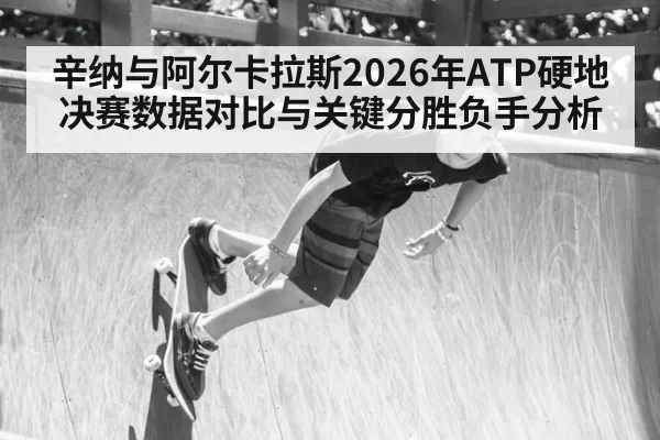 辛纳与阿尔卡拉斯2026年ATP硬地决赛数据对比与关键分胜负手分析